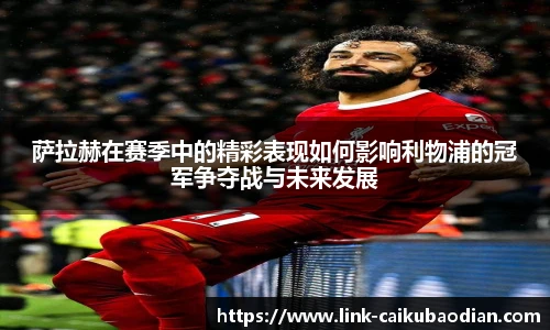 萨拉赫在赛季中的精彩表现如何影响利物浦的冠军争夺战与未来发展
