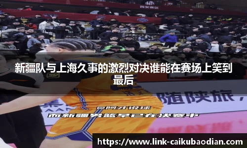 新疆队与上海久事的激烈对决谁能在赛场上笑到最后